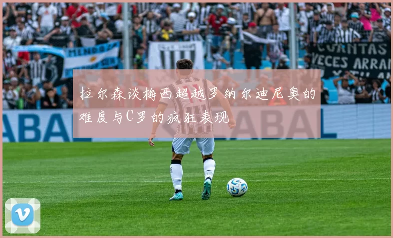 拉尔森谈梅西超越罗纳尔迪尼奥的难度与C罗的疯狂表现