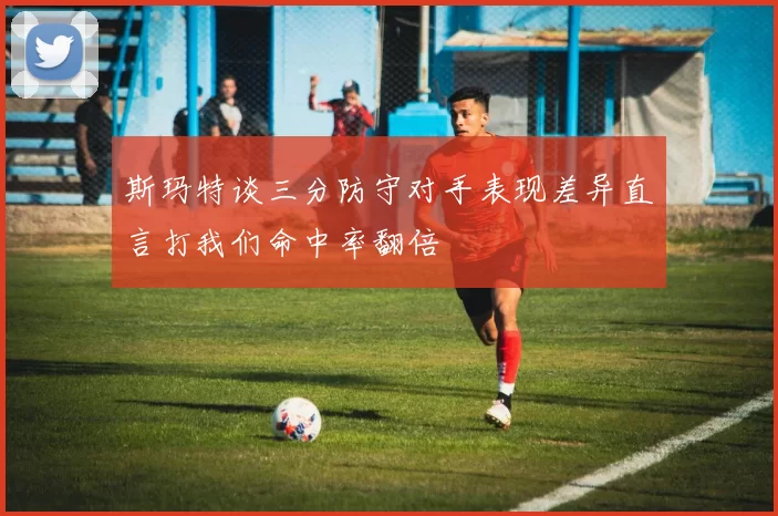 斯玛特谈三分防守对手表现差异直言打我们命中率翻倍