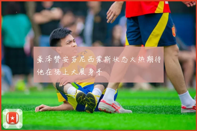豪泽赞安芬尼西蒙斯状态火热期待他在场上大展身手