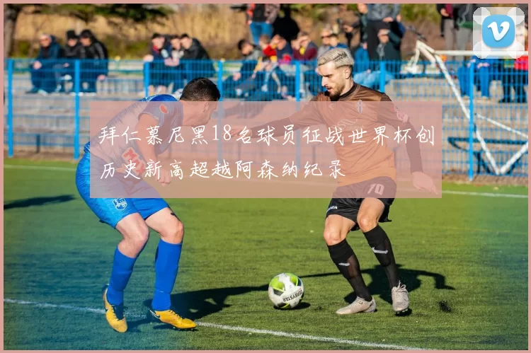 拜仁慕尼黑18名球员征战世界杯创历史新高超越阿森纳纪录