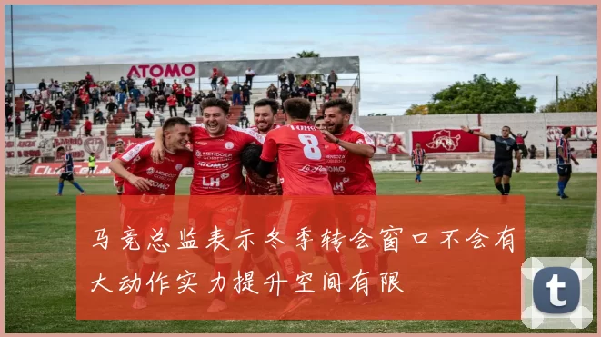 马竞总监表示冬季转会窗口不会有大动作实力提升空间有限