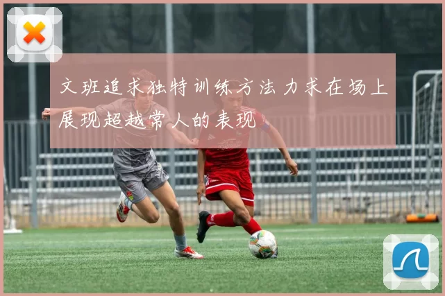 文班追求独特训练方法力求在场上展现超越常人的表现