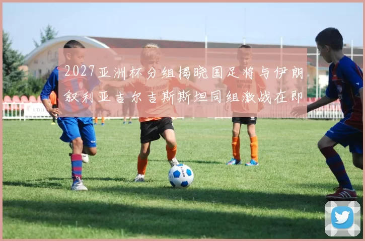 2027亚洲杯分组揭晓国足将与伊朗叙利亚吉尔吉斯斯坦同组激战在即