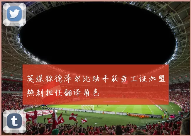 英媒称德泽尔比助手获劳工证加盟热刺担任翻译角色