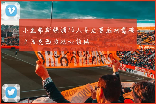 小里弗斯强调76人季后赛成功需确立马克西为核心领袖