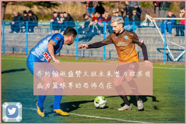 乔约翰逊盛赞文班未来潜力称其将成为篮球界的恐怖存在