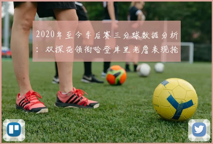 2020年至今季后赛三分球数据分析：双探花领衔哈登库里老詹表现抢眼