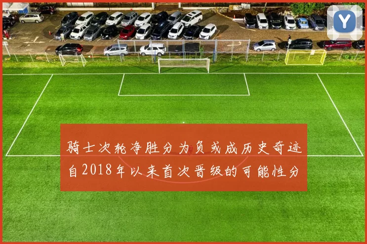 骑士次轮净胜分为负或成历史奇迹自2018年以来首次晋级的可能性分析
